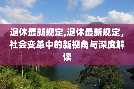 退休最新规定,退休最新规定，社会变革中的新视角与深度解读