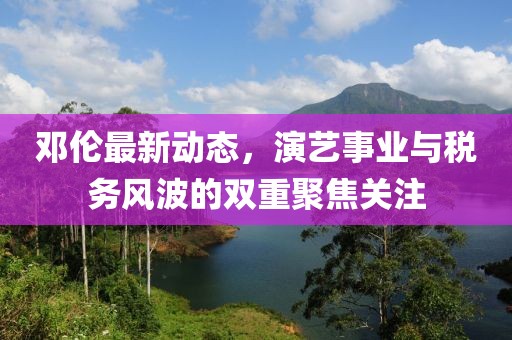 邓伦最新动态，演艺事业与税务风波的双重聚焦关注