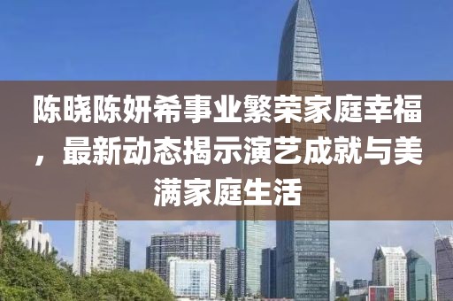 陈晓陈妍希事业繁荣家庭幸福，最新动态揭示演艺成就与美满家庭生活