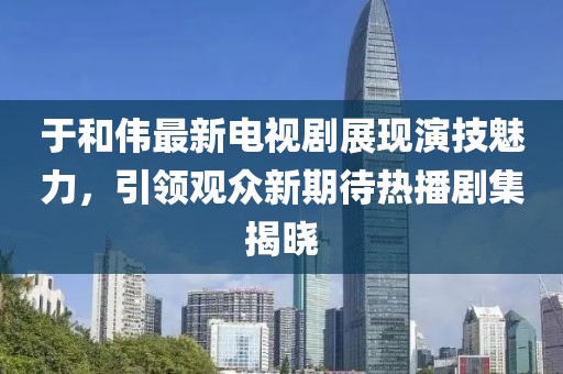 于和伟最新电视剧展现演技魅力，引领观众新期待热播剧集揭晓