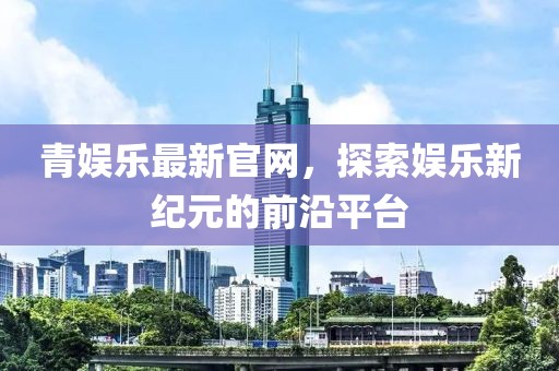 青娱乐最新官网，探索娱乐新纪元的前沿平台