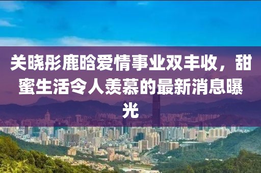 关晓彤鹿晗爱情事业双丰收，甜蜜生活令人羡慕的最新消息曝光