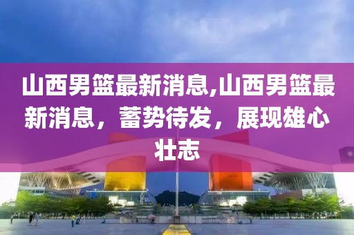 山西男篮最新消息,山西男篮最新消息，蓄势待发，展现雄心壮志