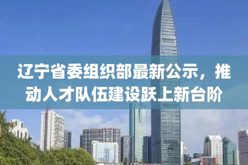 辽宁省委组织部最新公示，推动人才队伍建设跃上新台阶