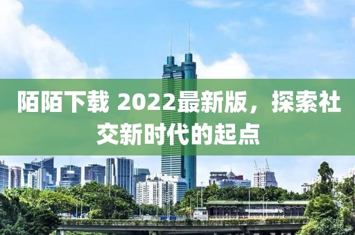 陌陌下载 2022最新版，探索社交新时代的起点