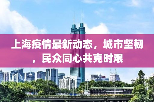 上海疫情最新动态，城市坚韧，民众同心共克时艰