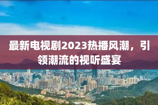 最新电视剧2023热播风潮，引领潮流的视听盛宴