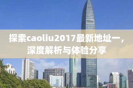 探索caoliu2017最新地址一，深度解析与体验分享