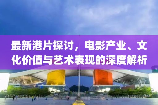 最新港片探讨，电影产业、文化价值与艺术表现的深度解析