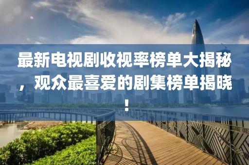 最新电视剧收视率榜单大揭秘，观众最喜爱的剧集榜单揭晓！