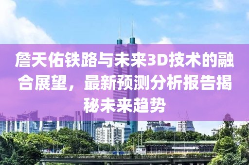 詹天佑铁路与未来3D技术的融合展望，最新预测分析报告揭秘未来趋势