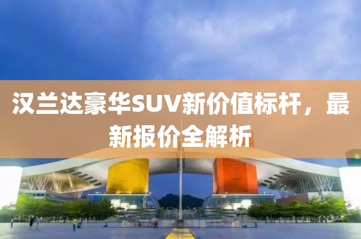 汉兰达豪华SUV新价值标杆，最新报价全解析