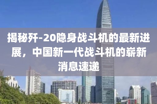 揭秘歼-20隐身战斗机的最新进展，中国新一代战斗机的崭新消息速递