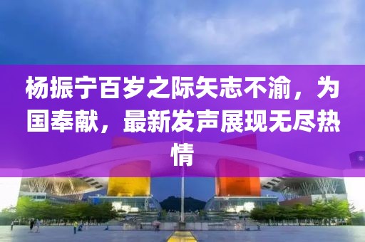 杨振宁百岁之际矢志不渝，为国奉献，最新发声展现无尽热情