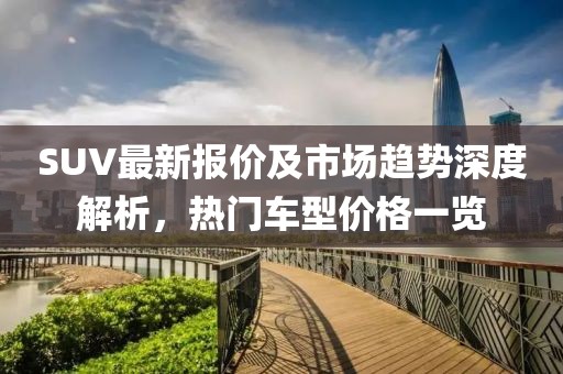 SUV最新报价及市场趋势深度解析，热门车型价格一览