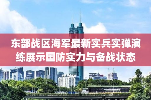 东部战区海军最新实兵实弹演练展示国防实力与备战状态