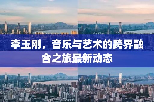 李玉刚，音乐与艺术的跨界融合之旅最新动态