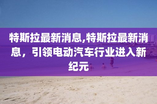 特斯拉最新消息,特斯拉最新消息，引领电动汽车行业进入新纪元