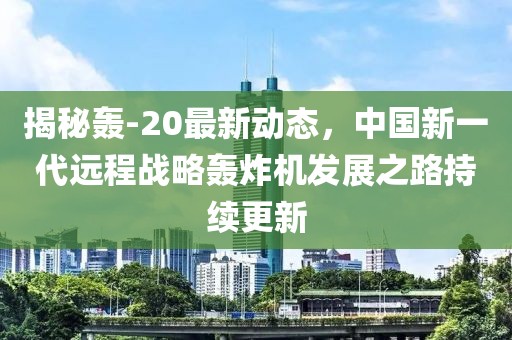 揭秘轰-20最新动态，中国新一代远程战略轰炸机发展之路持续更新