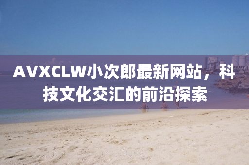 AVXCLW小次郎最新网站，科技文化交汇的前沿探索