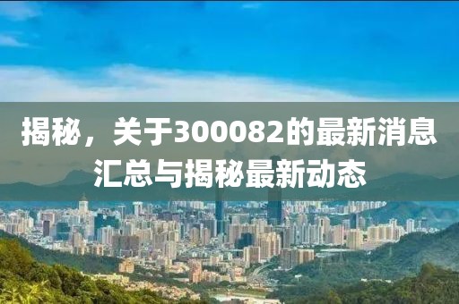 揭秘，关于300082的最新消息汇总与揭秘最新动态