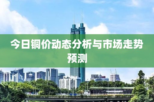 今日铜价动态分析与市场走势预测