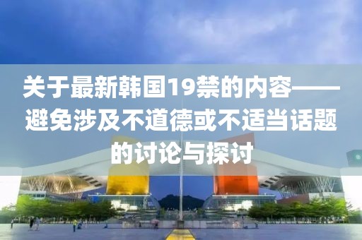 关于最新韩国19禁的内容——避免涉及不道德或不适当话题的讨论与探讨