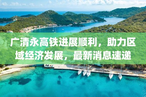 广清永高铁进展顺利，助力区域经济发展，最新消息速递