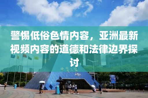 警惕低俗色情内容，亚洲最新视频内容的道德和法律边界探讨