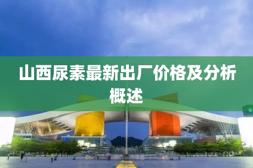 山西尿素最新出厂价格及分析概述