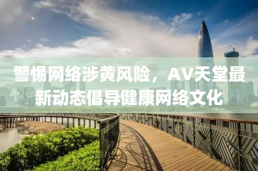 警惕网络涉黄风险，AV天堂最新动态倡导健康网络文化