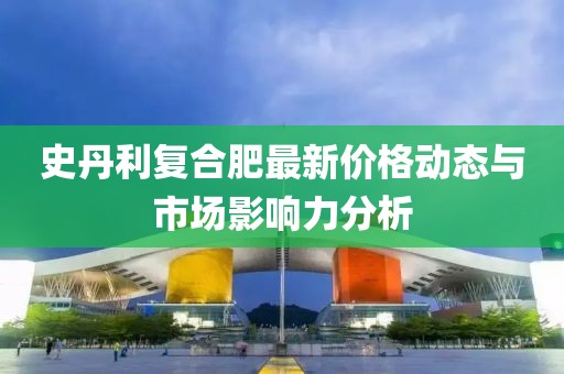 史丹利复合肥最新价格动态与市场影响力分析