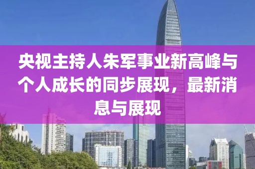 央视主持人朱军事业新高峰与个人成长的同步展现，最新消息与展现