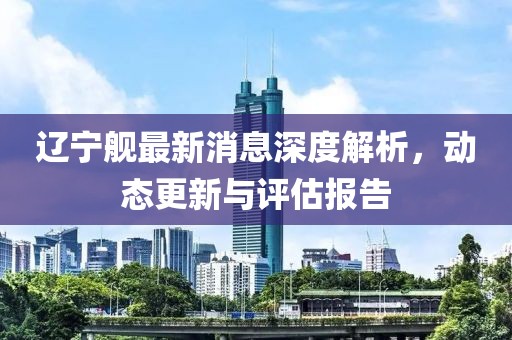 辽宁舰最新消息深度解析，动态更新与评估报告