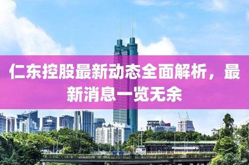 仁东控股最新动态全面解析，最新消息一览无余