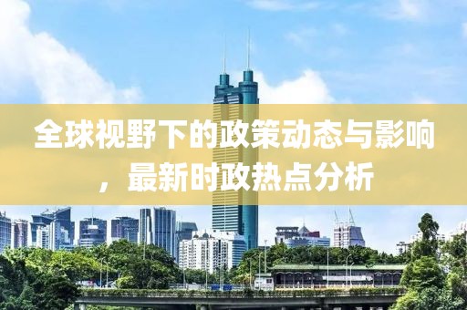 全球视野下的政策动态与影响，最新时政热点分析