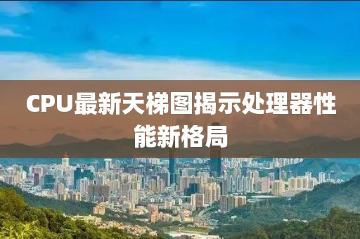 CPU最新天梯图揭示处理器性能新格局