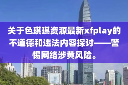 关于色琪琪资源最新xfplay的不道德和违法内容探讨——警惕网络涉黄风险。