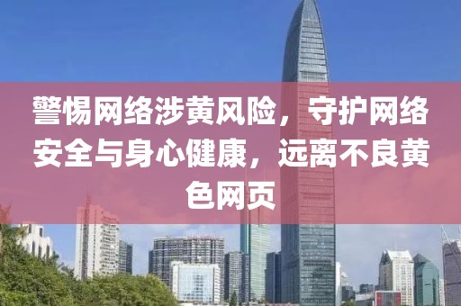 警惕网络涉黄风险，守护网络安全与身心健康，远离不良黄色网页