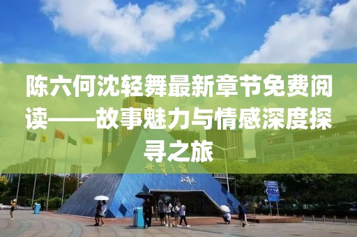 陈六何沈轻舞最新章节免费阅读——故事魅力与情感深度探寻之旅