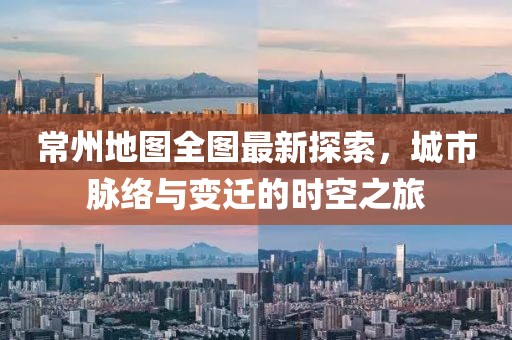 常州地图全图最新探索，城市脉络与变迁的时空之旅