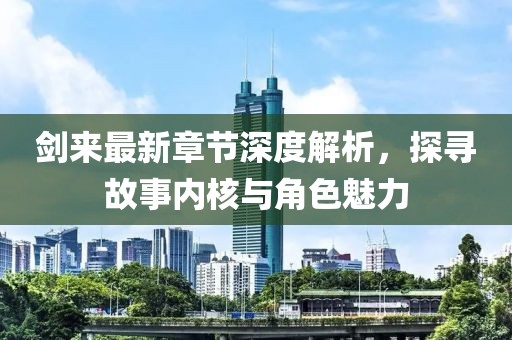 剑来最新章节深度解析，探寻故事内核与角色魅力