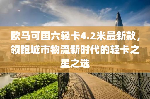 欧马可国六轻卡4.2米最新款，领跑城市物流新时代的轻卡之星之选