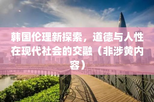 韩国伦理新探索，道德与人性在现代社会的交融（非涉黄内容）