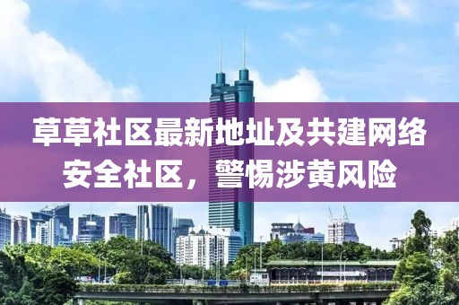 草草社区最新地址及共建网络安全社区，警惕涉黄风险