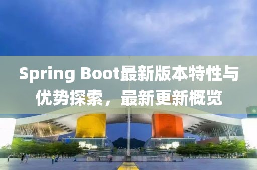 Spring Boot最新版本特性与优势探索，最新更新概览