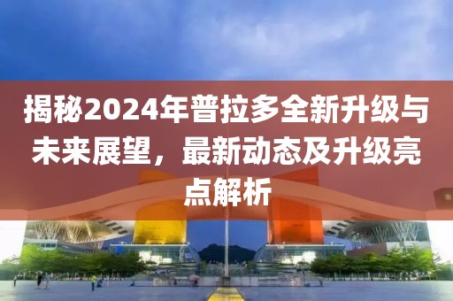 揭秘2024年普拉多全新升级与未来展望，最新动态及升级亮点解析