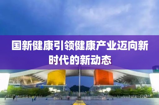 国新健康引领健康产业迈向新时代的新动态