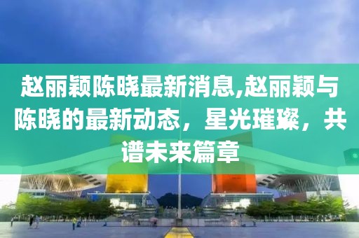 赵丽颖陈晓最新消息,赵丽颖与陈晓的最新动态，星光璀璨，共谱未来篇章