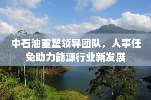 中石油重塑领导团队，人事任免助力能源行业新发展